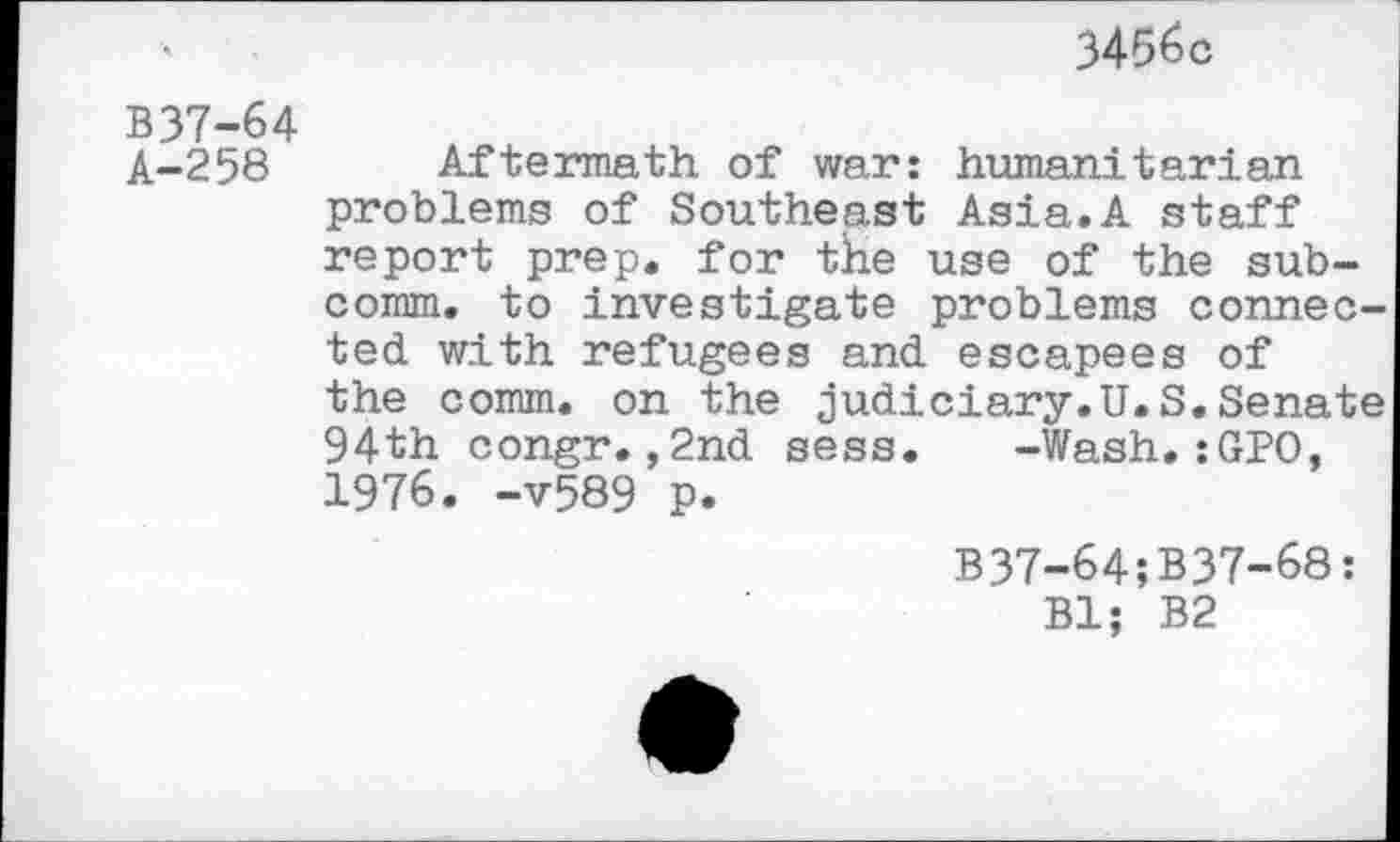 ﻿3456c
B37-64
A-258 Aftermath of war: humanitarian problems of Southeast Asia.A staff report prep, for the use of the subcomm. to investigate problems connected with refugees and escapees of the comm, on the judiciary.U.S.Senate 94th congr.,2nd sess. -Wash.:GPO, 1976. -v589 p.
B37-64;B37-68: Bl; B2